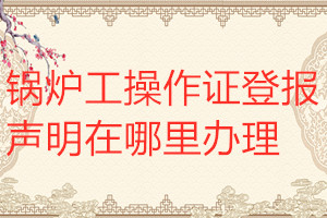 鍋爐工操作證登報(bào)聲明在哪里辦理